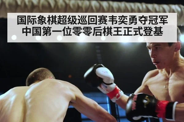 国际象棋超级巡回赛韦奕勇夺冠军中国第一位零零后棋王正式登基