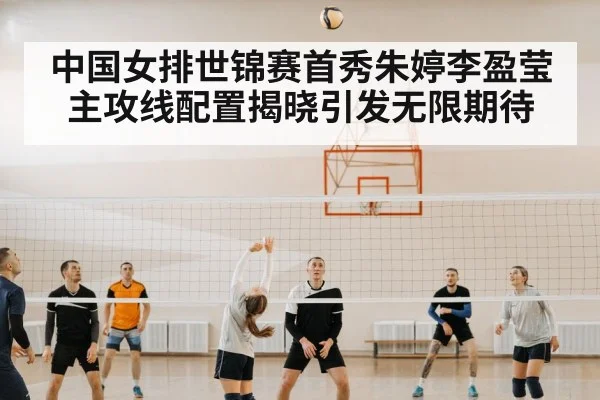 中国女排世锦赛首秀朱婷李盈莹主攻线配置揭晓引发无限期待